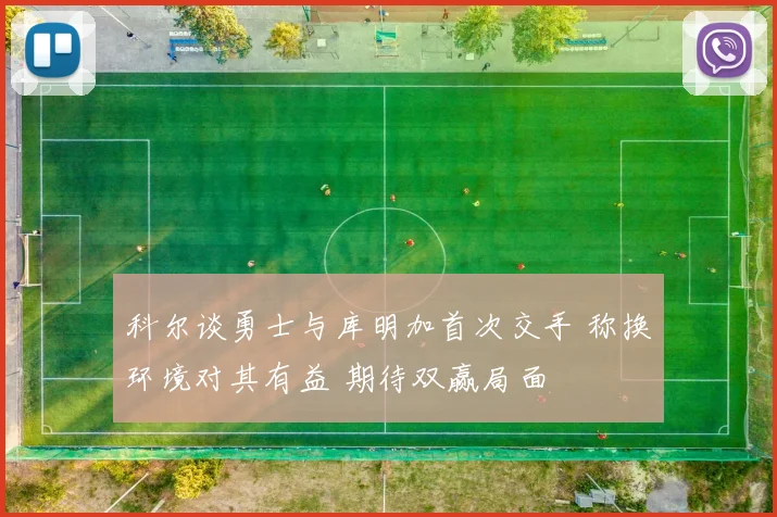 科尔谈勇士与库明加首次交手 称换环境对其有益 期待双赢局面