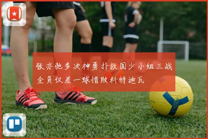 张亦弛多次神勇扑救国少小组三战全负仅差一球惜败科特迪瓦