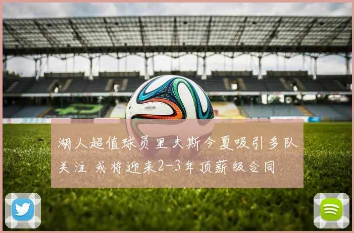 湖人超值球员里夫斯今夏吸引多队关注 或将迎来2-3年顶薪级合同