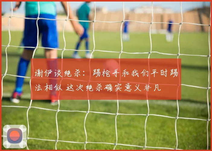 谢伊谈绝杀：踢枪手和我们平时踢法相似 这次绝杀确实意义非凡
