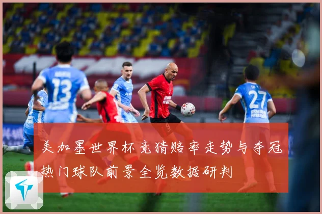 美加墨世界杯竞猜赔率走势与夺冠热门球队前景全览数据研判