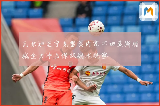 瓦尔迪坚守克雷莫内塞不回莱斯特城全力冲击保级战术观察