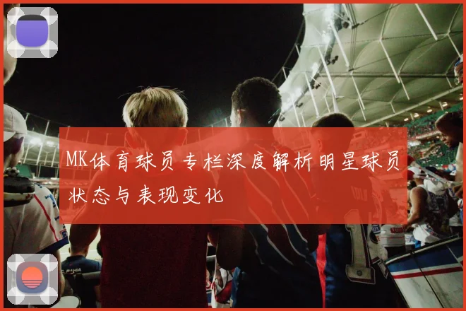 MK体育球员专栏深度解析明星球员状态与表现变化
