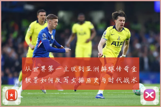 从世界第一主攻到亚洲排球传奇金软景如何改写女排历史与时代战术观察