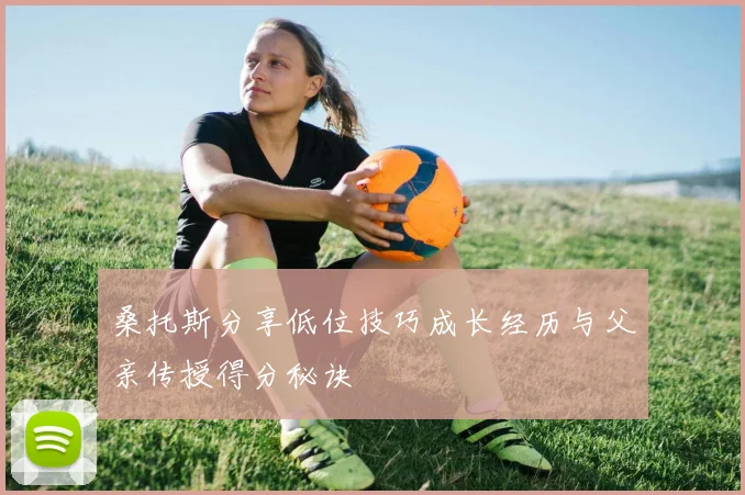 桑托斯分享低位技巧成长经历与父亲传授得分秘诀