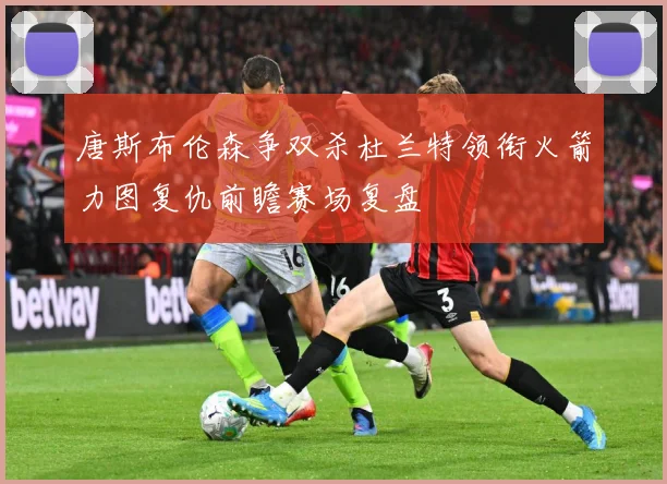 唐斯布伦森争双杀杜兰特领衔火箭力图复仇前瞻赛场复盘