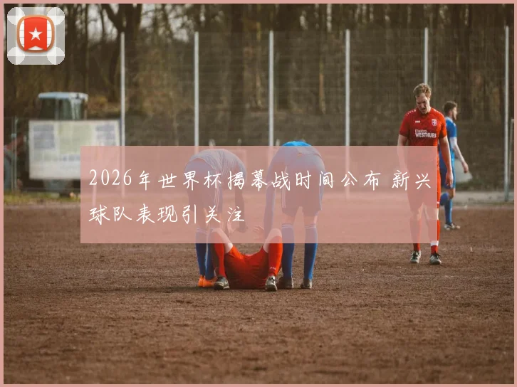 2026年世界杯揭幕战时间公布 新兴球队表现引关注