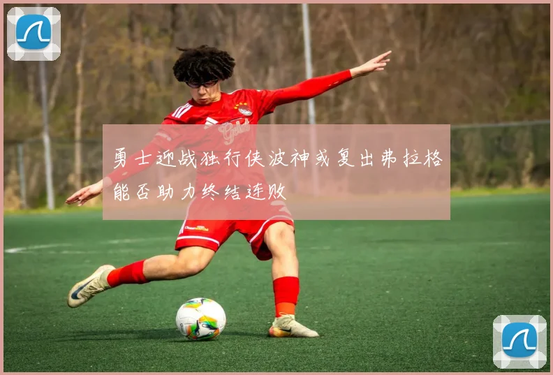 勇士迎战独行侠波神或复出弗拉格能否助力终结连败