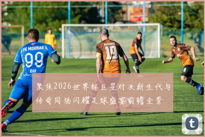 聚焦2026世界杯巨星对决新生代与传奇同场闪耀足球盛宴前瞻全景