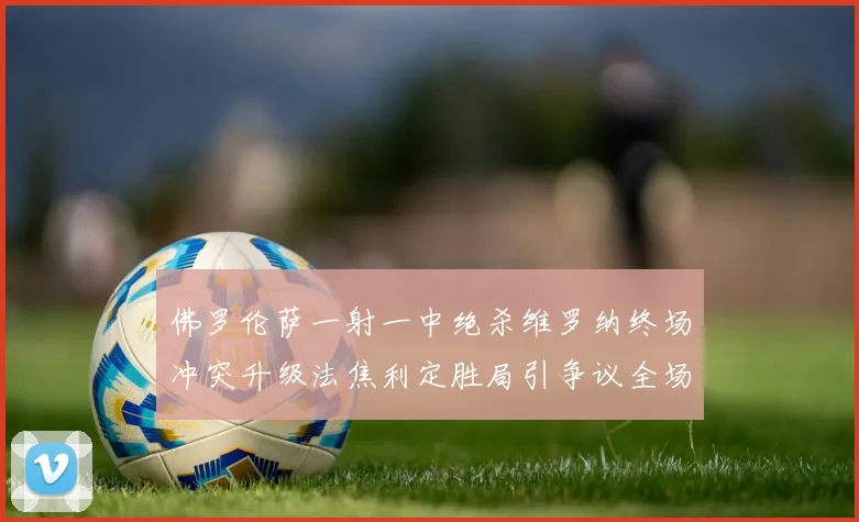 佛罗伦萨一射一中绝杀维罗纳终场冲突升级法焦利定胜局引争议全场
