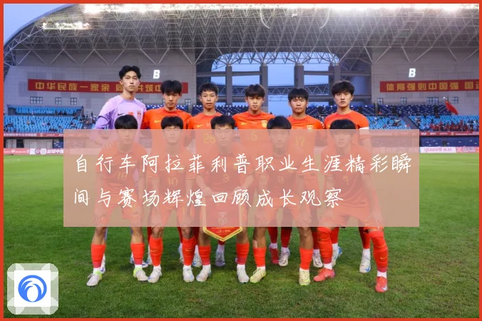 自行车阿拉菲利普职业生涯精彩瞬间与赛场辉煌回顾成长观察